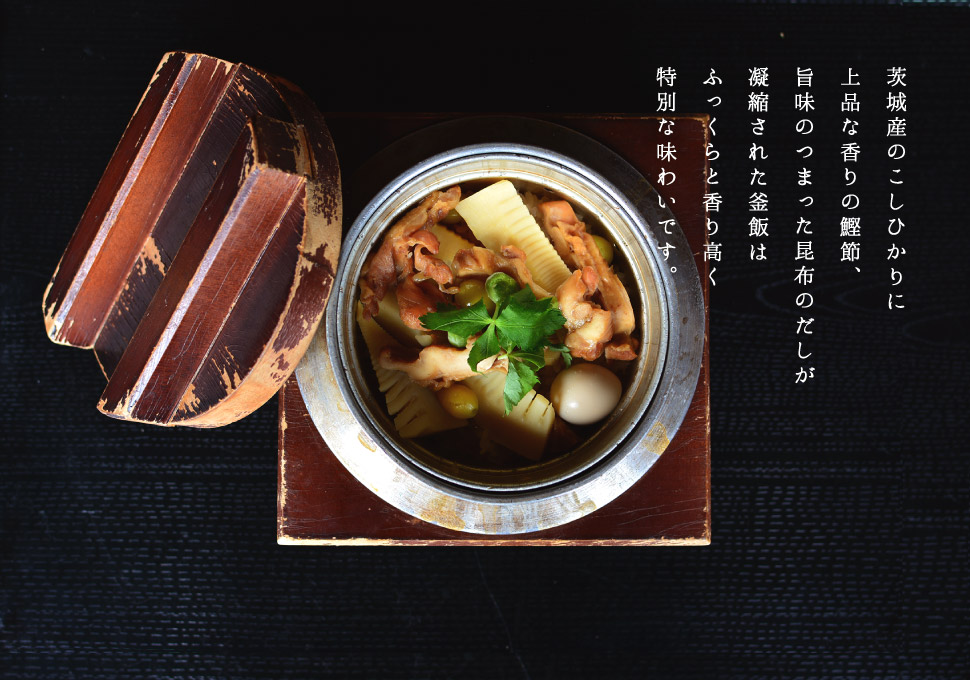 茨城産のこしひかりに
上品な香りの鰹節、
旨味のつまった昆布のだしが
凝縮された釜飯は
ふっくらと香り高く
特別な味わいです。